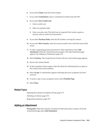Using the Customer Acceptance Portal    15-5
6. If you select Check, enter the check number.
7. If you select Commitment, select a commitment number from the LOV.
8. If you select New Credit Card:
1. Enter a credit card.
2. Select an expiration date.
3. Enter a security code. This field may be required if the vendor requires a
security code for credit card transactions.
9. If you select Purchase Order, enter the PO number covering the contract.
10. If you select Wire Transfer, enter the account number from which the fund will be
wired.
11. To add a supporting payment document or other attachment, select Add
Attachment within the Attach Documents region. The Add Attachment page
appears. See Adding an Attachment, page 15-5.
12. Select Continue. The Accept Service Contract: Review and Confirm page appears.
13. Review the contract details.
14. In the Acceptance Clause region, select the check box indicating that you agree to
the contract terms and conditions.
15. Select Accept. A confirmation appears indicating that your acceptance has been
received.
16. To print a copy of your acceptance terms, select Printable Page
17. Select Done.
Related Topics
Opening the Customer Acceptance Portal, page 15-3
Declining a Contract, page 15-6
Requesting Assistance, page 15-7
Adding an Attachment
Prerequisite: Open the Customer Acceptance Portal and accept a contract. From the
Accept detail page select Add Attachment.
 