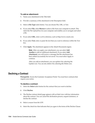 15-6    Oracle Service Contracts User Guide
To add an attachment:
1. Name your attachment in the Title field.
2. Provide a summary of the attachment in the Description field.
3. Select a File Type radio button. You can choose File, URL, or Test.
4. If you select File, select Browse to select a file from your computer to attach. This
starts the File Upload box for your computer and enables you to navigate and select
a file.
5. If you select URL, enter a url to reference, such as http://www.oracle.com.
6. If you select Text, enter or paste the text that you want to reference within the Text
box.
7. Click Apply. The attachment appears in the Attach Documents region.
Note: After you apply your attachment, you can select Add
Another to add an additional attachment. If you select Add
Attachment, you will receive a message that the attachment has
been added successfully but not saved. You must select Apply to
continue.
After you add an attachment, you can update it by selecting the
Update icon. You can also delete it by selecting the Delete icon.
Declining a Contract
Prerequisite: Access the Customer Acceptance Portal. You must have contracts that
require your action.
To decline a contract:
1. Select the Select radio button for the contract that you want to decline.
2. Click Decline.
3. The Decline contract detail page appears with an html view with key information
about the contract. You can cancel the declination process, request assistance, or
decline the contract.
4. Select a reason from the LOV.
5. Select the check box that indicates that you agree to the terms of the Decline Clause.
 