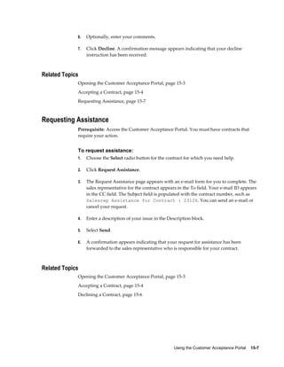 Using the Customer Acceptance Portal    15-7
6. Optionally, enter your comments.
7. Click Decline. A confirmation message appears indicating that your decline
instruction has been received.
Related Topics
Opening the Customer Acceptance Portal, page 15-3
Accepting a Contract, page 15-4
Requesting Assistance, page 15-7
Requesting Assistance
Prerequisite: Access the Customer Acceptance Portal. You must have contracts that
require your action.
To request assistance:
1. Choose the Select radio button for the contract for which you need help.
2. Click Request Assistance.
3. The Request Assistance page appears with an e-mail form for you to complete. The
sales representative for the contract appears in the To field. Your e-mail ID appears
in the CC field. The Subject field is populated with the contract number, such as
Salesrep Assistance for Contract : 23126. You can send an e-mail or
cancel your request.
4. Enter a description of your issue in the Description block.
5. Select Send.
6. A confirmation appears indicating that your request for assistance has been
forwarded to the sales representative who is responsible for your contract.
Related Topics
Opening the Customer Acceptance Portal, page 15-3
Accepting a Contract, page 15-4
Declining a Contract, page 15-6
 
