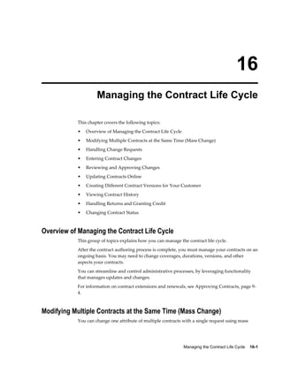 Managing the Contract Life Cycle    16-1
16
Managing the Contract Life Cycle
This chapter covers the following topics:
• Overview of Managing the Contract Life Cycle
• Modifying Multiple Contracts at the Same Time (Mass Change)
• Handling Change Requests
• Entering Contract Changes
• Reviewing and Approving Changes
• Updating Contracts Online
• Creating Different Contract Versions for Your Customer
• Viewing Contract History
• Handling Returns and Granting Credit
• Changing Contract Status
Overview of Managing the Contract Life Cycle
This group of topics explains how you can manage the contract life cycle.
After the contract authoring process is complete, you must manage your contracts on an
ongoing basis. You may need to change coverages, durations, versions, and other
aspects your contracts.
You can streamline and control administrative processes, by leveraging functionality
that manages updates and changes.
For information on contract extensions and renewals, see Approving Contracts, page 9-
4.
Modifying Multiple Contracts at the Same Time (Mass Change)
You can change one attribute of multiple contracts with a single request using mass
 