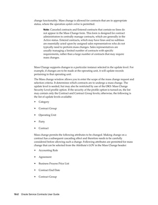 16-2    Oracle Service Contracts User Guide
change functionality. Mass change is allowed for contracts that are in appropriate
status, where the operation update online is permitted.
Note: Canceled contracts and Entered contracts that contain no lines do
not appear in the Mass Change form. This form is designed for contract
administrators to centrally manage contracts, which are generally in the
Active status. Entered contracts, which may have lines and no sublines
are essentially acted upon by assigned sales representatives who do not
typically need to perform mass changes. Sales representatives are
usually managing a limited number of contracts with specific
requirements, rather than a large number of contracts that may require
mass changes.
Mass Change supports changes to a particular instance selected in the update level. For
example, if changes are to be made at the operating unit, it will update records
pertaining to that operating unit.
The Mass change window allows you to enter the scope of the mass change request and
selection criteria. It determines which contracts are to undergo a mass change. The
update level is seeded, but may also be restricted by use of the OKS: Mass Change
Security Level profile option. If the security of the profile option is turned on, the list
may contain only the Contract and Contract Group levels; otherwise, the following is
the list of update levels available:
• Category
• Contract Group
• Operating Unit
• Party
• Contract
Mass change permits the following attributes to be changed. Making change on a
contract has a subsequent cascading effect and therefore needs to be carefully
considered before allowing such a change. Following attributes are permitted for mass
change that can be selected from the Attribute's LOV in the Mass Change header:
• Accounting Rule
• Agreement
• Business Process Price List
• Contract End Date
• Contract Group
 
