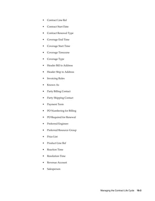 Managing the Contract Life Cycle    16-3
• Contract Line Ref
• Contract Start Date
• Contract Renewal Type
• Coverage End Time
• Coverage Start Time
• Coverage Timezone
• Coverage Type
• Header Bill to Address
• Header Ship to Address
• Invoicing Rules
• Known As
• Party Billing Contact
• Party Shipping Contact
• Payment Term
• PO Numbering for Billing
• PO Required for Renewal
• Preferred Engineer
• Preferred Resource Group
• Price List
• Product Line Ref
• Reaction Time
• Resolution Time
• Revenue Account
• Salesperson
 