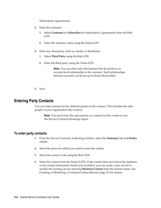 2-4    Oracle Service Contracts User Guide
Subscription Agreements).
3. Enter the customer:
1. Select Customer (or Subscriber for Subscription Agreements) from the Role
LOV.
2. Enter the customer name using the Name LOV.
4. Enter any third party, such as a dealer or distributor:
1. Select Third Party using the Role LOV.
2. Enter the third party using the Name LOV.
Note: You can enter only third parties that do not have an
account-level relationship to the customer. Such relationships
between accounts can be set up in Oracle Receivables.
5. Save.
Entering Party Contacts
You can enter contacts for the different parties to the contract. This includes the sales
people in your organization (the vendor).
Note: You must enter the sales person as a contact for the vendor to run
the Service Contracts Bookings report.
To enter party contacts:
1. From the Service Contracts Authoring window, select the Summary tab and Parties
subtab.
2. Select the party for which you want to enter the contact.
3. Select the contact's role using the Role LOV.
4. Select the contact from the Name (LOV). If the contact does not exist in the database
or the contact information needs to be modified, you can create a new record or
modify the existing one by selecting Maintain Contact from the Actions menu. See
Creating or Modifying a Customer Contact Record, page 2-5 for details.
 