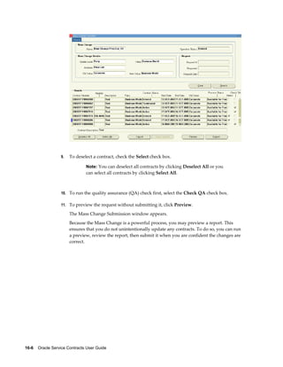 16-6    Oracle Service Contracts User Guide
9. To deselect a contract, check the Select check box.
Note: You can deselect all contracts by clicking Deselect All or you
can select all contracts by clicking Select All.
10. To run the quality assurance (QA) check first, select the Check QA check box.
11. To preview the request without submitting it, click Preview.
The Mass Change Submission window appears.
Because the Mass Change is a powerful process, you may preview a report. This
ensures that you do not unintentionally update any contracts. To do so, you can run
a preview, review the report, then submit it when you are confident the changes are
correct.
 
