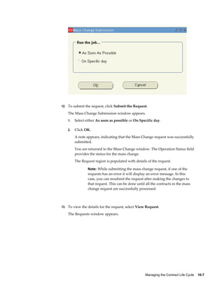 Managing the Contract Life Cycle    16-7
12. To submit the request, click Submit the Request.
The Mass Change Submission window appears.
1. Select either As soon as possible or On Specific day.
2. Click OK.
A note appears, indicating that the Mass Change request was successfully
submitted.
You are returned to the Mass Change window. The Operation Status field
provides the status for the mass change.
The Request region is populated with details of the request.
Note: While submitting the mass change request, if one of the
requests has an error it will display an error message. In this
case, you can resubmit the request after making the changes to
that request. This can be done until all the contracts in the mass
change request are successfully processed.
13. To view the details for the request, select View Request.
The Requests window appears.
 