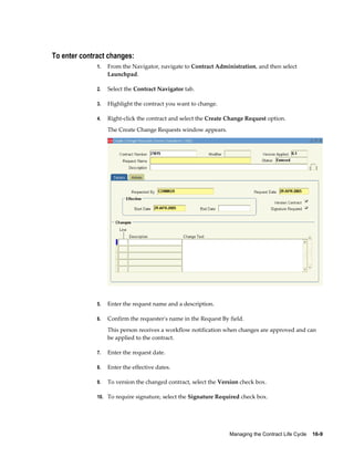 Managing the Contract Life Cycle    16-9
To enter contract changes:
1. From the Navigator, navigate to Contract Administration, and then select
Launchpad.
2. Select the Contract Navigator tab.
3. Highlight the contract you want to change.
4. Right-click the contract and select the Create Change Request option.
The Create Change Requests window appears.
5. Enter the request name and a description.
6. Confirm the requester's name in the Request By field.
This person receives a workflow notification when changes are approved and can
be applied to the contract.
7. Enter the request date.
8. Enter the effective dates.
9. To version the changed contract, select the Version check box.
10. To require signature, select the Signature Required check box.
 