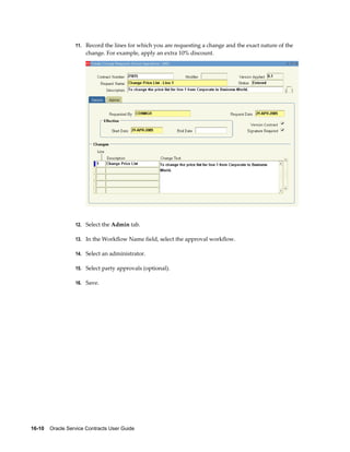 16-10    Oracle Service Contracts User Guide
11. Record the lines for which you are requesting a change and the exact nature of the
change. For example, apply an extra 10% discount.
12. Select the Admin tab.
13. In the Workflow Name field, select the approval workflow.
14. Select an administrator.
15. Select party approvals (optional).
16. Save.
 