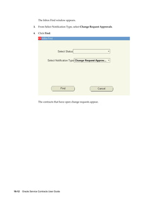 16-12    Oracle Service Contracts User Guide
The Inbox Find window appears.
3. From Select Notification Type, select Change Request Approvals.
4. Click Find.
The contracts that have open change requests appear.
 