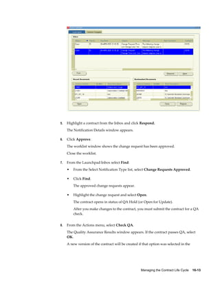 Managing the Contract Life Cycle    16-13
5. Highlight a contract from the Inbox and click Respond.
The Notification Details window appears.
6. Click Approve.
The worklist window shows the change request has been approved.
Close the worklist.
7. From the Launchpad Inbox select Find:
• From the Select Notification Type list, select Change Requests Approved.
• Click Find.
The approved change requests appear.
• Highlight the change request and select Open.
The contract opens in status of QA Hold (or Open for Update).
After you make changes to the contract, you must submit the contract for a QA
check.
8. From the Actions menu, select Check QA.
The Quality Assurance Results window appears. If the contract passes QA, select
OK.
A new version of the contract will be created if that option was selected in the
 