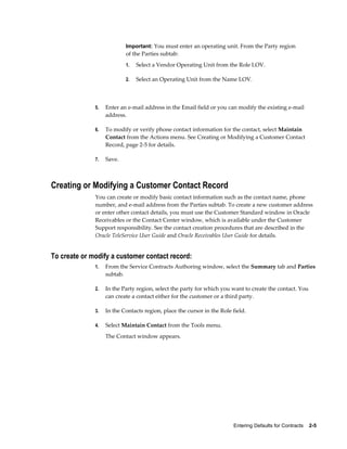 Entering Defaults for Contracts    2-5
Important: You must enter an operating unit. From the Party region
of the Parties subtab:
1. Select a Vendor Operating Unit from the Role LOV.
2. Select an Operating Unit from the Name LOV.
5. Enter an e-mail address in the Email field or you can modify the existing e-mail
address.
6. To modify or verify phone contact information for the contact, select Maintain
Contact from the Actions menu. See Creating or Modifying a Customer Contact
Record, page 2-5 for details.
7. Save.
Creating or Modifying a Customer Contact Record
You can create or modify basic contact information such as the contact name, phone
number, and e-mail address from the Parties subtab. To create a new customer address
or enter other contact details, you must use the Customer Standard window in Oracle
Receivables or the Contact Center window, which is available under the Customer
Support responsibility. See the contact creation procedures that are described in the
Oracle TeleService User Guide and Oracle Receivables User Guide for details.
To create or modify a customer contact record:
1. From the Service Contracts Authoring window, select the Summary tab and Parties
subtab.
2. In the Party region, select the party for which you want to create the contact. You
can create a contact either for the customer or a third party.
3. In the Contacts region, place the cursor in the Role field.
4. Select Maintain Contact from the Tools menu.
The Contact window appears.
 