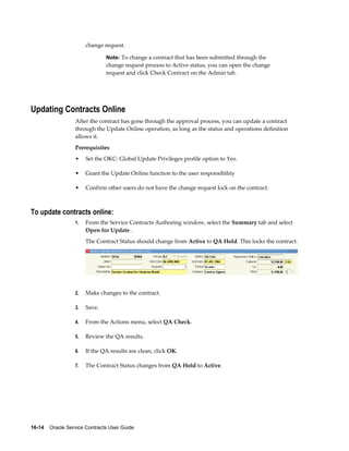 16-14    Oracle Service Contracts User Guide
change request.
Note: To change a contract that has been submitted through the
change request process to Active status, you can open the change
request and click Check Contract on the Admin tab.
Updating Contracts Online
After the contract has gone through the approval process, you can update a contract
through the Update Online operation, as long as the status and operations definition
allows it.
Prerequisites
• Set the OKC: Global Update Privileges profile option to Yes.
• Grant the Update Online function to the user responsibility
• Confirm other users do not have the change request lock on the contract.
To update contracts online:
1. From the Service Contracts Authoring window, select the Summary tab and select
Open for Update .
The Contract Status should change from Active to QA Hold. This locks the contract.
2. Make changes to the contract.
3. Save.
4. From the Actions menu, select QA Check.
5. Review the QA results.
6. If the QA results are clean, click OK.
7. The Contract Status changes from QA Hold to Active.
 