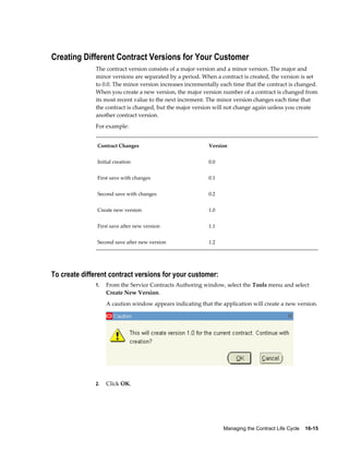 Managing the Contract Life Cycle    16-15
Creating Different Contract Versions for Your Customer
The contract version consists of a major version and a minor version. The major and
minor versions are separated by a period. When a contract is created, the version is set
to 0.0. The minor version increases incrementally each time that the contract is changed.
When you create a new version, the major version number of a contract is changed from
its most recent value to the next increment. The minor version changes each time that
the contract is changed, but the major version will not change again unless you create
another contract version.
For example:
Contract Changes Version
Initial creation 0.0
First save with changes 0.1
Second save with changes 0.2
Create new version 1.0
First save after new version 1.1
Second save after new version 1.2
To create different contract versions for your customer:
1. From the Service Contracts Authoring window, select the Tools menu and select
Create New Version.
A caution window appears indicating that the application will create a new version.
2. Click OK.
 