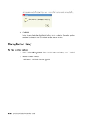 16-16    Oracle Service Contracts User Guide
A note appears, indicating that a new version has been created successfully.
3. Click OK.
In the Version field, the digit that is in front of the period, or the major version
number, increases by one. The minor version is reset to zero.
Viewing Contract History
To view contract history:
1. In the Contract Navigator tab of the Oracle Contracts window, select a contract.
2. Double-click the contract.
The Contract Execution window appears.
 