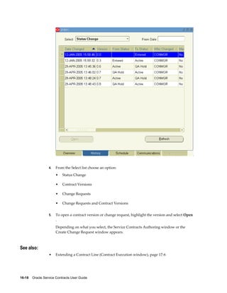 16-18    Oracle Service Contracts User Guide
4. From the Select list choose an option:
• Status Change
• Contract Versions
• Change Requests
• Change Requests and Contract Versions
5. To open a contract version or change request, highlight the version and select Open
.
Depending on what you select, the Service Contracts Authoring window or the
Create Change Request window appears.
See also:
• Extending a Contract Line (Contract Execution window), page 17-6
 