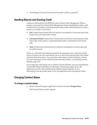 Managing the Contract Life Cycle    16-19
• Terminating a Contract Line (Contract Execution window), page 20-5
Handling Returns and Granting Credit
Credits are determined by the RMA line type in Oracle Order Management. When a
product is returned from Oracle Order Management, Oracle Installed Base makes a call
to Oracle Service Contracts with the parameter raise_credit, which determines if a full, a
partial, or no credit is to be issued.
• Full: Product line in Oracle Service Contracts is terminated as of the start date of the
product line and a full credit is issued.
• Calculated (Partial): Product line in Oracle Service Contracts is terminated as of the
return date of the product. A partial prorated credit is issued based on the return
date.
• None: Product line in Oracle Service Contracts is terminated as of return date and
no credit is issued.
If there is a null value and nothing is passed in the parameter raise_credit, then Oracle
Service Contracts uses the credit option rule set in the Credit Amount field of the Global
Contracts Defaults window. You can set the credit option to Full, Calculated, or None.
For more information on the Global Contracts Defaults window, see Entering Contract
Defaults, page 2-36.
If you define the credit option rule in Global Contracts Defaults, and your administrator
sets the OKS: Raise Credit Memo for IB Instance Termination option to Yes, the
application uses the values defined in the Global Contracts Defaults. If your
administrator sets the profile option to No, the application does not generate credits.
Changing Contract Status
To change a contract status:
1. In the Contract Navigator, right-click a contract and select Change Status.
The Contract Status window appears.
 