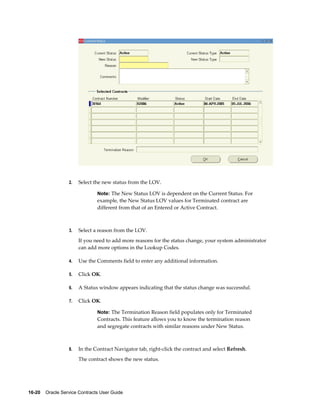 16-20    Oracle Service Contracts User Guide
2. Select the new status from the LOV.
Note: The New Status LOV is dependent on the Current Status. For
example, the New Status LOV values for Terminated contract are
different from that of an Entered or Active Contract.
3. Select a reason from the LOV.
If you need to add more reasons for the status change, your system administrator
can add more options in the Lookup Codes.
4. Use the Comments field to enter any additional information.
5. Click OK.
6. A Status window appears indicating that the status change was successful.
7. Click OK.
Note: The Termination Reason field populates only for Terminated
Contracts. This feature allows you to know the termination reason
and segregate contracts with similar reasons under New Status.
8. In the Contract Navigator tab, right-click the contract and select Refresh.
The contract shows the new status.
 