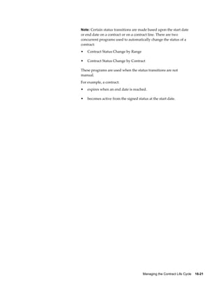 Managing the Contract Life Cycle    16-21
Note: Certain status transitions are made based upon the start date
or end date on a contract or on a contract line. There are two
concurrent programs used to automatically change the status of a
contract:
• Contract Status Change by Range
• Contract Status Change by Contract
These programs are used when the status transitions are not
manual.
For example, a contract:
• expires when an end date is reached.
• becomes active from the signed status at the start date.
 