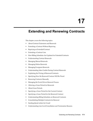 Extending and Renewing Contracts    17-1
17
Extending and Renewing Contracts
This chapter covers the following topics:
• About Contract Extensions and Renewals
• Extending a Contract Without Repricing
• Repricing an Extended Contract
• Extending a Contract Line
• How Billing Schedules Are Updated for Extended Contracts
• Understanding Contract Renewals
• Managing Manual Renewals
• Managing Online Renewals
• Managing Evergreen Renewals
• Understanding Sales Credits During Contract Renewals
• Explaining the Pricing of Renewed Contracts
• Specifying How the Renewed Contract Will Be Priced
• Renewing Contracts Manually
• Managing the Event-Driven Renewal Process
• Allowing a Grace Period for Renewals
• About Grace Periods
• Specifying a Grace Period for the Current Contract
• Specifying a Grace Period for the Renewed Contract
• Understanding Billing Schedules on Renewed Contracts
• Consolidating Multiple Contracts for Renewal
• Sending Quote Letters by E-mail
• Understanding Line Level Cancellation and Termination Reasons
 