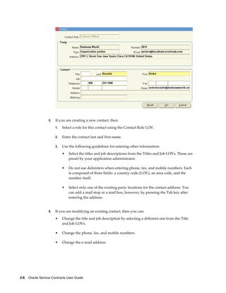 2-6    Oracle Service Contracts User Guide
5. If you are creating a new contact, then:
1. Select a role for this contact using the Contact Role LOV.
2. Enter the contact last and first name.
3. Use the following guidelines for entering other information:
• Select the titles and job descriptions from the Titles and Job LOVs. These are
preset by your application administrator.
• Do not use delimiters when entering phone, fax, and mobile numbers. Each
is composed of three fields: a country code (LOV), an area code, and the
number itself.
• Select only one of the existing party locations for the contact address. You
can add a mail stop or a mail box, however, by pressing the Tab key after
entering the address.
6. If you are modifying an existing contact, then you can:
• Change the title and job description by selecting a different one from the Title
and Job LOVs.
• Change the phone, fax, and mobile numbers.
• Change the e-mail address.
 