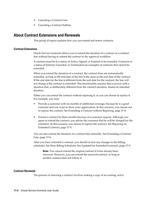 17-2    Oracle Service Contracts User Guide
• Canceling a Contract Line
• Canceling a Contract Subline
About Contract Extensions and Renewals
This group of topics explains how you can extend and renew contracts.
Contract Extensions
Oracle Service Contracts allows you to extend the duration of a contract or a contract
line without having to submit the contract to the approval workflow.
A contract must be in a status of Active, Signed, or Expired to be extended. Contracts in
a status of Entered, Canceled, or Terminated are examples of contracts that cannot be
extended.
When you extend the duration of a contract, the contract lines are automatically
extended, as long as the end date of the line is the same as the end date of the contract.
If the end date for the line is different from the end date for the contract, the line will
not change if the contract is extended. This functionality ensures that a service with a
duration that, is deliberately different from the contract duration, retains its intended
duration.
Either you can extend the contract without repricing it, or you can choose to reprice it.
For example, you may:
• Provide a customer with six months of additional coverage, because he is a good
customer and you want to show your appreciation. In this scenario, you choose not
to reprice the contract. See Extending a Contract without Repricing, page 17-4.
• Extend a contract by three months because of a customer request. Although you
agree to extend the contract, you advise the customer that he will be charged for the
extension. In this scenario, you choose to reprice the contract. See Repricing an
Extended Contract, page 17-5.
You can also extend the duration of a contract line manually. See Extending a Contract
Line, page 17-6.
After you have extended a contract, you should review any changes to the billing
schedules. See How Billing Schedules Are Updated for Extended Contracts, page 17-9
Note: You cannot extend the original contract if it has already been
renewed. However, you can extend the renewed contract, as long as
another contract does not follow it.
Contract Renewals
The process of renewing a contract involves making a copy of an existing, active
 