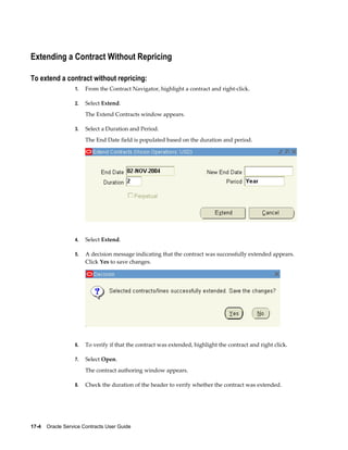 17-4    Oracle Service Contracts User Guide
Extending a Contract Without Repricing
To extend a contract without repricing:
1. From the Contract Navigator, highlight a contract and right-click.
2. Select Extend.
The Extend Contracts window appears.
3. Select a Duration and Period.
The End Date field is populated based on the duration and period.
4. Select Extend.
5. A decision message indicating that the contract was successfully extended appears.
Click Yes to save changes.
6. To verify if that the contract was extended, highlight the contract and right click.
7. Select Open.
The contract authoring window appears.
8. Check the duration of the header to verify whether the contract was extended.
 