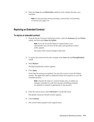 Extending and Renewing Contracts    17-5
9. Select the Lines tab and Effectivities subtab to verify whether the lines were
extended.
Note: For the procedure about extending a contract line, see Extending
a Contract Line, page 17-6.
Repricing an Extended Contract
To reprice an extended contract:
1. From the Service Contracts Authoring window, select the Summary tab and Parties
subtab, and then select Open for Update.
Note: If you do not see the Open for Update button, your
administrator may not have set the status and operations to allow
online updates.
The status of the contract changes to QA hold.
2. To reprice the contract line by line, navigate to the Lines tab and Pricing/Products
subtab.
3. Select Reprice.
The Repricing Results window appears.
4. Click Apply.
Verify that the pricing was updated. You may also want to review the billing
streams. The application adds an additional stream level sequence to cover the
extended duration.
Note: Anytime the dates of a contract header, line, or subline are
changed, remember to verify that amounts and billing schedules
are updated or retained as appropriate for the situation.
5. From the Actions menu, select Check QA to run the QA check.
The Quality Assurance Results window appears.
6. Click Continue.
7. The contract status updates to the original status.
 