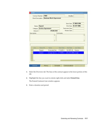 Extending and Renewing Contracts    17-7
3. Select the Overview tab. The lines of the contract appear in the lower portion of this
tab.
4. Highlight the line you want to extend, right-click and select Extend Line.
The Extend Contracts Line window appears.
5. Enter a duration and period.
 
