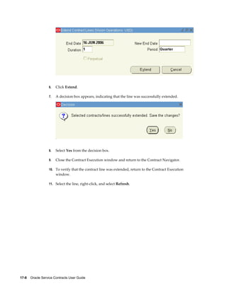 17-8    Oracle Service Contracts User Guide
6. Click Extend.
7. A decision box appears, indicating that the line was successfully extended.
8. Select Yes from the decision box.
9. Close the Contract Execution window and return to the Contract Navigator.
10. To verify that the contract line was extended, return to the Contract Execution
window.
11. Select the line, right-click, and select Refresh.
 