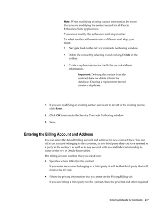 Entering Defaults for Contracts    2-7
Note: When modifying existing contact information, be aware
that you are modifying the contact record for all Oracle
E-Business Suite applications.
You cannot modify the address or mail stop number.
To select another address or enter a different mail stop, you
must:
• Navigate back to the Service Contracts Authoring window.
• Delete the contact by selecting it and clicking Delete in the
toolbar.
• Create a replacement contact with the correct address
information.
Important: Deleting the contact from the
contract does not delete it from the
database. Creating a replacement record
creates a duplicate.
7. If you are modifying an existing contact and want to revert to the existing record,
click Reset.
8. Click OK to return to the Service Contracts Authoring window.
9. Save.
Entering the Billing Account and Address
You can select the default billing account and address for new contract lines. You can
bill to an account belonging to the customer, to any third party that you have entered as
a party to the contract, as well as to any account with an established relationship to
either of the two in Oracle Receivables.
The billing account number that you select here:
• Specifies who is billed for the contract
If you enter an account belonging to a third party it will be that third party that will
receive the invoice.
• Filters the pricing information that you enter on the Pricing/Billing tab.
If you are billing a third party for the contract, then the price list and other required
 