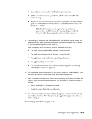 Extending and Renewing Contracts    17-17
• A cover letter, which is defined in OKC Print Contracts Setup
• A URL for customer to view Quote Letter, which is defined in OKC Print
Contracts setup.
• An account and password that are required to log into the web page and view
quote. Account and Password are stored in FND USERS and associated with
the Quote To contact.
Note: The first e-mail sent to the Quote To user, contains a
password in a readable format. For security, the password will
be encrypted in the subsequent e-mails sent to the same user.
• Upon receipt of the e-mail, the customer may log into the web page to review the
quote and accept, reject, or request changes to the contract renewal. See Overview
of the Customer Acceptance Portal, page 15-1.
If the customer accepts the contract renewal, the following occurs:
• The application updates renewal status to Quote Accepted.
• The application updates contract with the payment details.
• The application sends notification depending on hierarchy.
• The application logs an interaction.
• The contract administrator must initiate the approval process by manually
submitting the contract for approval.
• The application sends a notification to the contract approver. If the QA Check fails,
the application sends a notification to the help desk e-mail account.
• If the customer rejects the quote, the application sends a notification and places the
contract in the Rejection negotiation status. The hierarchy for the notification is as
follows:
• Sales representative, if defined on contract
• Helpdesk setup in Global Contract Defaults
• The sales representative must resubmit rejected quotes for approval after making
required modifications. After the approval, the application updates the status to
Active or Signed.
See Managing Online Renewals, page 17-20.
 