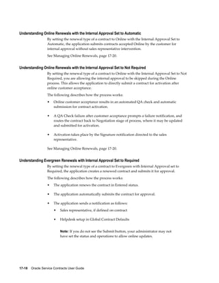 17-18    Oracle Service Contracts User Guide
Understanding Online Renewals with the Internal Approval Set to Automatic
By setting the renewal type of a contract to Online with the Internal Approval Set to
Automatic, the application submits contracts accepted Online by the customer for
internal approval without sales representative intervention.
See Managing Online Renewals, page 17-20.
Understanding Online Renewals with the Internal Approval Set to Not Required
By setting the renewal type of a contract to Online with the Internal Approval Set to Not
Required, you are allowing the internal approval to be skipped during the Online
process. This allows the application to directly submit a contract for activation after
online customer acceptance.
The following describes how the process works:
• Online customer acceptance results in an automated QA check and automatic
submission for contract activation.
• A QA Check failure after customer acceptance prompts a failure notification, and
routes the contract back to Negotiation stage of process, where it may be updated
and submitted for activation.
• Activation takes place by the Signature notification directed to the sales
representative.
See Managing Online Renewals, page 17-20.
Understanding Evergreen Renewals with Internal Approval Set to Required
By setting the renewal type of a contract to Evergreen with Internal Approval set to
Required, the application creates a renewed contract and submits it for approval.
The following describes how the process works:
• The application renews the contract in Entered status.
• The application automatically submits the contract for approval.
• The application sends a notification as follows:
• Sales representative, if defined on contract
• Helpdesk setup in Global Contract Defaults
Note: If you do not see the Submit button, your administrator may not
have set the status and operations to allow online updates.
 