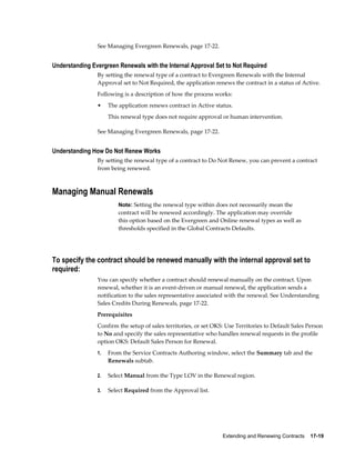 Extending and Renewing Contracts    17-19
See Managing Evergreen Renewals, page 17-22.
Understanding Evergreen Renewals with the Internal Approval Set to Not Required
By setting the renewal type of a contract to Evergreen Renewals with the Internal
Approval set to Not Required, the application renews the contract in a status of Active.
Following is a description of how the process works:
• The application renews contract in Active status.
This renewal type does not require approval or human intervention.
See Managing Evergreen Renewals, page 17-22.
Understanding How Do Not Renew Works
By setting the renewal type of a contract to Do Not Renew, you can prevent a contract
from being renewed.
Managing Manual Renewals
Note: Setting the renewal type within does not necessarily mean the
contract will be renewed accordingly. The application may override
this option based on the Evergreen and Online renewal types as well as
thresholds specified in the Global Contracts Defaults.
To specify the contract should be renewed manually with the internal approval set to
required:
You can specify whether a contract should renewal manually on the contract. Upon
renewal, whether it is an event-driven or manual renewal, the application sends a
notification to the sales representative associated with the renewal. See Understanding
Sales Credits During Renewals, page 17-22.
Prerequisites
Confirm the setup of sales territories, or set OKS: Use Territories to Default Sales Person
to No and specify the sales representative who handles renewal requests in the profile
option OKS: Default Sales Person for Renewal.
1. From the Service Contracts Authoring window, select the Summary tab and the
Renewals subtab.
2. Select Manual from the Type LOV in the Renewal region.
3. Select Required from the Approval list.
 