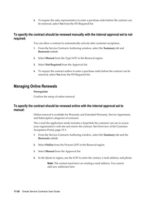 17-20    Oracle Service Contracts User Guide
4. To require the sales representative to enter a purchase order before the contract can
be renewed, select Yes from the PO Required list.
To specify the contract should be renewed manually with the internal approval set to not
required:
You can allow a contract to automatically activate after customer acceptance.
1. From the Service Contracts Authoring window, select the Summary tab and
Renewals subtab.
2. Select Manual from the Type LOV in the Renewal region.
3. Select Not Required from the Approval list.
4. To require the contract author to enter a purchase order before the contract can be
renewed, select Yes from the PO Required list.
Managing Online Renewals
Prerequisite
Confirm the setup of online renewal.
To specify the contract should be renewed online with the internal approval set to
manual:
Online renewal is available for Warranty and Extended Warranty, Service Agreement,
and Subscription categories of contracts.
The e-mail the application sends includes a hyperlink the customer can use to access
your organization's web site and renew the contract. See Overview of the Customer
Acceptance Portal, page 15-1.
1. From the Service Contracts Authoring window, select the Summary tab and the
Renewals subtab.
2. Select Online from the Process LOV in the Renewal region.
3. Select Manual from the Approval list.
4. In the Quote to region, use the LOV to enter the contact, e-mail address, and phone.
Note: The contact must have an existing e-mail address. You cannot
add new addresses here.
 