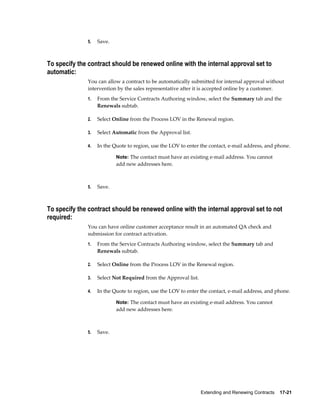 Extending and Renewing Contracts    17-21
5. Save.
To specify the contract should be renewed online with the internal approval set to
automatic:
You can allow a contract to be automatically submitted for internal approval without
intervention by the sales representative after it is accepted online by a customer.
1. From the Service Contracts Authoring window, select the Summary tab and the
Renewals subtab.
2. Select Online from the Process LOV in the Renewal region.
3. Select Automatic from the Approval list.
4. In the Quote to region, use the LOV to enter the contact, e-mail address, and phone.
Note: The contact must have an existing e-mail address. You cannot
add new addresses here.
5. Save.
To specify the contract should be renewed online with the internal approval set to not
required:
You can have online customer acceptance result in an automated QA check and
submission for contract activation.
1. From the Service Contracts Authoring window, select the Summary tab and
Renewals subtab.
2. Select Online from the Process LOV in the Renewal region.
3. Select Not Required from the Approval list.
4. In the Quote to region, use the LOV to enter the contact, e-mail address, and phone.
Note: The contact must have an existing e-mail address. You cannot
add new addresses here.
5. Save.
 