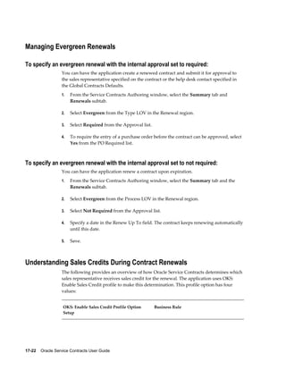 17-22    Oracle Service Contracts User Guide
Managing Evergreen Renewals
To specify an evergreen renewal with the internal approval set to required:
You can have the application create a renewed contract and submit it for approval to
the sales representative specified on the contract or the help desk contact specified in
the Global Contracts Defaults.
1. From the Service Contracts Authoring window, select the Summary tab and
Renewals subtab.
2. Select Evergreen from the Type LOV in the Renewal region.
3. Select Required from the Approval list.
4. To require the entry of a purchase order before the contract can be approved, select
Yes from the PO Required list.
To specify an evergreen renewal with the internal approval set to not required:
You can have the application renew a contract upon expiration.
1. From the Service Contracts Authoring window, select the Summary tab and the
Renewals subtab.
2. Select Evergreen from the Process LOV in the Renewal region.
3. Select Not Required from the Approval list.
4. Specify a date in the Renew Up To field. The contract keeps renewing automatically
until this date.
5. Save.
Understanding Sales Credits During Contract Renewals
The following provides an overview of how Oracle Service Contracts determines which
sales representative receives sales credit for the renewal. The application uses OKS:
Enable Sales Credit profile to make this determination. This profile option has four
values:
OKS: Enable Sales Credit Profile Option
Setup
Business Rule
 