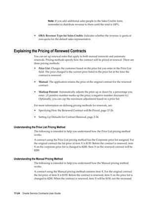 17-24    Oracle Service Contracts User Guide
Note: If you add additional sales people to the Sales Credits form,
remember to distribute revenue to them until the total is 100%.
• OKS: Revenue Type for Sales Credits: Indicates whether the revenue is quota or
non-quota for the default sales representative.
Explaining the Pricing of Renewed Contracts
You can set up renewal rules that apply to both manual renewals and automatic
renewals. Pricing methods specify how the contract will be priced at renewal. There are
three pricing methods:
• Price List: Charges the customer based on the price list you enter in the Price List
field. The price charged is the current price listed in the price list at the time the
contract is renewed.
• Manual: The application retains the price of the original contract for the renewed
contract.
• Markup Percent: Automatically adjusts the price up or down by a percentage you
enter. (A positive number marks up the price; a negative number discounts it.)
Optionally, you can cap the maximum adjustment based on a price list.
For more information on defining pricing methods for renewals, see:
• Specifying How the Renewed Contract will Be Priced, page 17-26.
• Setting Up Defaults for Contract Renewal, page 2-34.
Understanding the Price List Pricing Method
The following is intended to help you understand how the Price List pricing method
works.
A contract using the Price List pricing method has the Corporate price list assigned. For
the original contract the list price of item X is $150. Before the contract is renewed, item
X on the corporate price list is changed to $200. Item X on the renewed contract will be
$200.
Understanding the Manual Pricing Method
The following is intended to help you understand how the Manual pricing method
works.
A contract using the Manual pricing method contains item X. For the original contract
the list price of item X is $150. Before the contract is renewed, item X on the price list is
changed to $200. When the contract is renewed, item X will be $150, not the increased
 