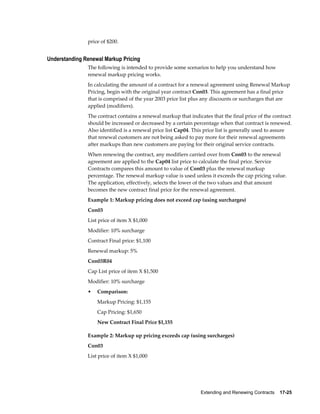 Extending and Renewing Contracts    17-25
price of $200.
Understanding Renewal Markup Pricing
The following is intended to provide some scenarios to help you understand how
renewal markup pricing works.
In calculating the amount of a contract for a renewal agreement using Renewal Markup
Pricing, begin with the original year contract Con03. This agreement has a final price
that is comprised of the year 2003 price list plus any discounts or surcharges that are
applied (modifiers).
The contract contains a renewal markup that indicates that the final price of the contract
should be increased or decreased by a certain percentage when that contract is renewed.
Also identified is a renewal price list Cap04. This price list is generally used to assure
that renewal customers are not being asked to pay more for their renewal agreements
after markups than new customers are paying for their original service contracts.
When renewing the contract, any modifiers carried over from Con03 to the renewal
agreement are applied to the Cap04 list price to calculate the final price. Service
Contracts compares this amount to value of Con03 plus the renewal markup
percentage. The renewal markup value is used unless it exceeds the cap pricing value.
The application, effectively, selects the lower of the two values and that amount
becomes the new contract final price for the renewal agreement.
Example 1: Markup pricing does not exceed cap (using surcharges)
Con03
List price of item X $1,000
Modifier: 10% surcharge
Contract Final price: $1,100
Renewal markup: 5%
Con03R04
Cap List price of item X $1,500
Modifier: 10% surcharge
• Comparison:
Markup Pricing: $1,155
Cap Pricing: $1,650
New Contract Final Price $1,155
Example 2: Markup up pricing exceeds cap (using surcharges)
Con03
List price of item X $1,000
 