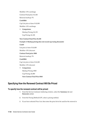17-26    Oracle Service Contracts User Guide
Modifier: 10% surcharge
Contract Final price: $1,100
Renewal markup: 5%
Con03R04
Cap List price of item X $1,000
Modifier: 10% surcharge
• Comparison:
Markup Pricing: $1,155
Cap Pricing: $1,100
New Contract Final Price $1,100
Example 3: Markup pricing does not exceed cap (using discounts)
Con03
List price of item X $1,000
Modifier: 10% discount
Contract Final price: $900
Renewal markup: 5%
Con03R04
Cap List price of item X $1,200
Modifier: 10% discount
• Comparison:
Markup Pricing: $945
Cap Pricing: $1,080
New Contract Final Price $945
Specifying How the Renewed Contract Will Be Priced
To specify how the renewed contract will be priced:
1. From the Service Contracts Authoring window, select the Summary tab and
Renewals subtab.
2. From the Pricing Method LOV, select a pricing method.
3. If you have selected Price List, then enter the price list to be used for the renewal in
 