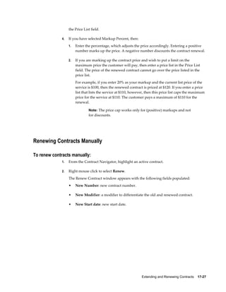 Extending and Renewing Contracts    17-27
the Price List field.
4. If you have selected Markup Percent, then:
1. Enter the percentage, which adjusts the price accordingly. Entering a positive
number marks up the price. A negative number discounts the contract renewal.
2. If you are marking up the contract price and wish to put a limit on the
maximum price the customer will pay, then enter a price list in the Price List
field. The price of the renewed contract cannot go over the price listed in the
price list.
For example, if you enter 20% as your markup and the current list price of the
service is $100, then the renewed contract is priced at $120. If you enter a price
list that lists the service at $110, however, then this price list caps the maximum
price for the service at $110. The customer pays a maximum of $110 for the
renewal.
Note: The price cap works only for (positive) markups and not
for discounts.
Renewing Contracts Manually
To renew contracts manually:
1. From the Contract Navigator, highlight an active contract.
2. Right mouse click to select Renew.
The Renew Contract window appears with the following fields populated:
• New Number: new contract number.
• New Modifier: a modifier to differentiate the old and renewed contract.
• New Start date: new start date.
 