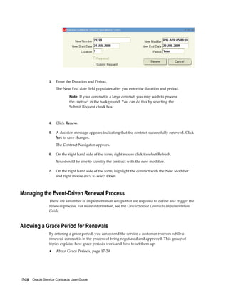 17-28    Oracle Service Contracts User Guide
3. Enter the Duration and Period.
The New End date field populates after you enter the duration and period.
Note: If your contract is a large contract, you may wish to process
the contract in the background. You can do this by selecting the
Submit Request check box.
4. Click Renew.
5. A decision message appears indicating that the contract successfully renewed. Click
Yes to save changes.
The Contract Navigator appears.
6. On the right hand side of the form, right mouse click to select Refresh.
You should be able to identify the contract with the new modifier.
7. On the right hand side of the form, highlight the contract with the New Modifier
and right mouse click to select Open.
Managing the Event-Driven Renewal Process
There are a number of implementation setups that are required to define and trigger the
renewal process. For more information, see the Oracle Service Contracts Implementation
Guide.
Allowing a Grace Period for Renewals
By entering a grace period, you can extend the service a customer receives while a
renewed contract is in the process of being negotiated and approved. This group of
topics explains how grace periods work and how to set them up:
• About Grace Periods, page 17-29
 