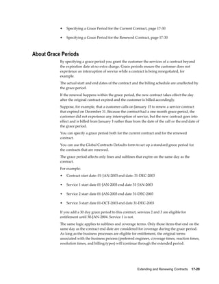 Extending and Renewing Contracts    17-29
• Specifying a Grace Period for the Current Contract, page 17-30
• Specifying a Grace Period for the Renewed Contract, page 17-30
About Grace Periods
By specifying a grace period you grant the customer the services of a contract beyond
the expiration date at no extra charge. Grace periods ensure the customer does not
experience an interruption of service while a contract is being renegotiated, for
example.
The actual start and end dates of the contract and the billing schedule are unaffected by
the grace period.
If the renewal happens within the grace period, the new contract takes effect the day
after the original contract expired and the customer is billed accordingly.
Suppose, for example, that a customer calls on January 15 to renew a service contract
that expired on December 31. Because the contract had a one month grace period, the
customer did not experience any interruption of service, but the new contract goes into
effect and is billed from January 1 rather than from the date of the call or the end date of
the grace period.
You can specify a grace period both for the current contract and for the renewed
contract.
You can use the Global Contracts Defaults form to set up a standard grace period for
the contracts that are renewed.
The grace period affects only lines and sublines that expire on the same day as the
contract.
For example:
• Contract start date: 01-JAN-2003 end date: 31-DEC-2003
• Service 1 start date 01-JAN-2003 end date 31-JAN-2003
• Service 2 start date 01-JAN-2003 end date 31-DEC-2003
• Service 3 start date 01-OCT-2003 end date 31-DEC-2003
If you add a 30 day grace period to this contract, services 2 and 3 are eligible for
entitlement until 30-JAN-2004. Service 1 is not.
The same logic applies to sublines and coverage terms. Only those items that end on the
same day as the contract end date are considered for coverage during the grace period.
As long as the business processes are eligible for entitlement, the original terms
associated with the business process (preferred engineer, coverage times, reaction times,
resolution times, and billing types) will continue through the extended period.
 