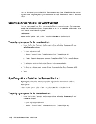 17-30    Oracle Service Contracts User Guide
You can delete the grace period from the contract at any time, either before the contract
expires, when the grace period goes into effect, or when the renewed contract becomes
active.
Specifying a Grace Period for the Current Contract
You can grant, modify, or deny a grace period for the current contract. During a grace
period, the customer continues the same level of service as under the old contract, at no
extra charge, if the contract expires.
Prerequisite
Set the profile option OKS: Enable Grace Period to Yes at the Site Level.
To specify a grace period for the current contract:
1. From the Service Contracts Authoring window, select the Summary tab and
Administration subtab.
2. To grant a grace period:
1. Enter a number in the Grace Duration field. (For example: 30)
2. Select the unit of measure from the Grace Period LOV. (For example: Days)
3. To adjust the grace period, make changes in these same fields.
4. To deny an existing grace period, delete the entry in the Grace Duration field.
5. Save.
Specifying a Grace Period for the Renewed Contract
A grace period becomes effective upon the expiration of the renewed contract.
Prerequisite
Set the profile option OKS: Enable Grace Period to Yes at the Site Level.
To specify a grace period for the renewed contract:
1. From the Service Contracts Authoring window, select the Summary tab and
Renewals subtab.
2. To grant a grace period, then:
1. Enter a number in the Grace Duration field. (For example: 30)
 