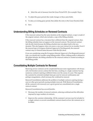 Extending and Renewing Contracts    17-31
2. Select the unit of measure from the Grace Period LOV. (For example: Days)
3. To adjust the grace period, then make changes in these same fields.
4. To deny an existing grace period, then delete the entry in the Grace Duration field.
5. Save.
Understanding Billing Schedules on Renewed Contracts
If the renewed contract has the same duration as the original contract, a copy is made of
the original contract, which also includes a copy of the billing schedule.
If the renewed contract has a duration that is different than the original contract, then
the billing schedule does not appear on the renewed contract. The renewed contract
fails the QA check because the billing schedule does not adjust itself to the new
duration. This also happens when you renew a one year contract for six months. Even if
the renewal type is Evergreen (Internal Approval is Not Required), the renewed
contract stays in Entered status because it fails the QA check.
If you are considering using the Evergreen (Internal Approval is Not Required) renewal
type, you should also consider using billing profiles. When a billing profile is defined in
the global defaults, the billing schedule for the renewed contract is created according to
that billing profile.
Consolidating Multiple Contracts for Renewal
Renewing service contracts can be complicated because some organizations will always
sell a full duration service contract the first time, resulting in a single customer having
numerous contracts expiring at different times over the course of a year. This requires
the customer be contacted multiple times per year for renewal confirmation and
perhaps renegotiation, which increases the workload for renewal.
Renewal Consolidation addresses the problem of multiple contracts expiring during a
year (or other given period) causing multiple renewals. With Renewal Consolidation,
all the contracts to be renewed over a given period are consolidated into a single
renewal contract.
Renewal Consolidation has several benefits:
• Decreases the number of renewal contracts, reducing workload and the difficulties
imposed by large numbers of contracts.
• Improves the customer relationship. All the customer's services may be included in
a single contract or several consolidated contracts based on how the contracts are to
be billed.
 