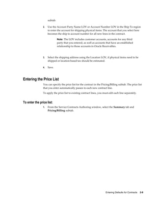 Entering Defaults for Contracts    2-9
subtab.
2. Use the Account Party Name LOV or Account Number LOV in the Ship To region
to enter the account for shipping physical items. The account that you select here
becomes the ship to account number for all new lines in the contract.
Note: The LOV includes customer accounts, accounts for any third
party that you entered, as well as accounts that have an established
relationship to those accounts in Oracle Receivables.
3. Select the shipping address using the Location LOV, if physical items need to be
shipped or location based tax should be estimated.
4. Save.
Entering the Price List
You can specify the price list for the contract in the Pricing/Billing subtab. The price list
that you enter automatically passes to each new contract line.
To apply the price list to existing contract lines, you must edit each line separately.
To enter the price list:
1. From the Service Contracts Authoring window, select the Summary tab and
Pricing/Billing subtab.
 