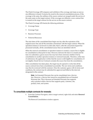 Extending and Renewing Contracts    17-33
The Check Coverage API compares each attribute of the coverage and stops as soon as
one difference is found. It returns the result to the renewal consolidation process. If the
coverage is the same, the sublines of the source contract are merged under the service of
the same name on the target contract. If the coverages are different, a new contract line
is created on the target contract for the service on the source contract.
The Check Coverage API checks the following attributes:
• Coverage Name
• Coverage Type
• Business Processes
• Preferred Resources
The start dates of the consolidated lines begin one day after the expiration of the
original source line and all the end dates coterminate with the target contract. When the
operation instance is reviewed at a later date, that is, after the concurrent request has
processed normally, all the consolidated source lines are identified with ##.
When the renewal consolidation or operation instance is created, a source line is eligible
for consolidation at that point in time. However, between the time it is created and the
time it is submitted, a given source line may have been renewed, whether it be by
consolidation in another operation instance or renewed manually. Therefore, at the time
of submission, the application verifies that the source is still eligible for consolidation. If
not eligible, Oracle Service Contracts excludes the source line from the consolidation.
After consolidation has taken place, the target may be opened to verify that all the
source contracts have been consolidated successfully. The new terms and conditions
may then be reviewed with the customer. Once the customer agrees with its terms and
conditions, the contract may be submitted for approval and billed at the intervals
designated in the contract.
Note: An Extended Warranty line can be consolidated into a Service
line. However, a Service line cannot be consolidated into an Extended
Warranty line. This is because an Extended Warranty line supports
only a product while a Service line supports party, customer, site,
product, item, and system.
To consolidate multiple contracts for renewals:
1. From the Contract Navigator, select a target contract, right-click and select Renewal
Consolidation.
The Renewal Consolidation window appears.
 