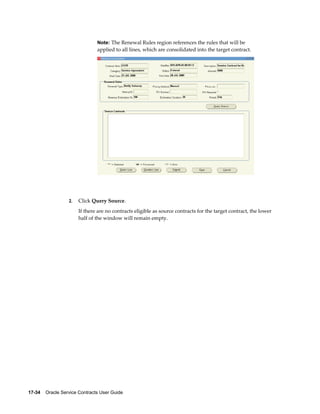 17-34    Oracle Service Contracts User Guide
Note: The Renewal Rules region references the rules that will be
applied to all lines, which are consolidated into the target contract.
2. Click Query Source.
If there are no contracts eligible as source contracts for the target contract, the lower
half of the window will remain empty.
 