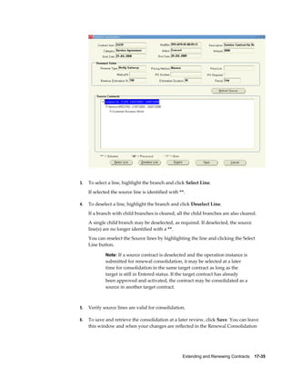 Extending and Renewing Contracts    17-35
3. To select a line, highlight the branch and click Select Line.
If selected the source line is identified with **.
4. To deselect a line, highlight the branch and click Deselect Line.
If a branch with child branches is cleared, all the child branches are also cleared.
A single child branch may be deselected, as required. If deselected, the source
line(s) are no longer identified with a **.
You can reselect the Source lines by highlighting the line and clicking the Select
Line button.
Note: If a source contract is deselected and the operation instance is
submitted for renewal consolidation, it may be selected at a later
time for consolidation in the same target contract as long as the
target is still in Entered status. If the target contract has already
been approved and activated, the contract may be consolidated as a
source in another target contract.
5. Verify source lines are valid for consolidation.
6. To save and retrieve the consolidation at a later review, click Save. You can leave
this window and when your changes are reflected in the Renewal Consolidation
 