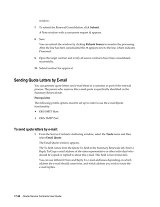 17-36    Oracle Service Contracts User Guide
window.
7. To submit the Renewal Consolidation, click Submit.
A Note window with a concurrent request id appears.
8. Save.
You can refresh the window by clicking Refresh Source to monitor the processing.
After the line has been consolidated the ## appears next to the line, which indicates
Processed.
9. Open the target contract and verify all source contracts have been consolidated
successfully.
10. Submit contract for approval.
Sending Quote Letters by E-mail
You can generate quote letters and e-mail them to a customer as part of the renewal
process. The person who receives this e-mail quote is specifically identified on the
Summary Renewals tab.
Prerequisites
The following profile options must be set up in order to use the e-mail Quote
functionality:
• OKS SMTP Host
• OKS: SMTP Port
To send quote letters by e-mail:
1. From the Service Contracts Authoring window, select the Tools menu and then
select Email Quote.
The Email Quote window appears.
The To field comes from the Quote To field in the Summary Renewals tab. Enter a
Reply To/Copy e-mail address of the sales representative or other individual who
should be copied or replied to about this e-mail. This field is free-format text.
You can use different From and Reply To e-mail addresses depending on which
address the e-mail should come from, and which address you wish to route the
e-mail replies.
 