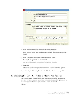 Extending and Renewing Contracts    17-37
2. In the addresses region, add additional recipients as desired.
3. In the message region, enter any text that you wish to appear in the body of the
e-mail.
4. In the Attachments region, select the quote printing report.
The reports are specific to the environment.
This report summarizes the contents of the renewal contracts.
5. Click Send.
A Note window indicating a concurrent request has been submitted appears.
See also Creating and Enabling Templates for E-Mails to Customers, page 18-4.
Understanding Line Level Cancellation and Termination Reasons
You may elect not to maintain one or more services on the contract at the time of
renewal. Alternately, you may choose to discontinue service only for specific service
lines or covered products on a service contract at time of renewal.
You can:
 