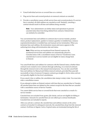 17-38    Oracle Service Contracts User Guide
• Cancel individual services or covered lines on a contract.
• Flag service lines and covered products on renewed contracts as canceled.
• Provide a cancellation reason at both service lines and covered products. If a service
line is canceled, all child sublines are canceled as well. Similarly, canceling a
contract should result in all lines and sublines being canceled.
Note: Your administrator can define status and operations to prevent
canceled status lines from being deleted from contracts. Entered lines
can similarly be controlled.
You can terminate lines and sublines in contracts due to service transfer, product
return, product replacement, updates to instance quantity in installed base, instance
expiration/termination in installed base and manual service termination. When you
terminate lines and sublines, the termination reason and source appears in the
authoring form along with termination date and status.
Note: When services are transferred from Entered contracts, the
transferred service lines and sublines are automatically placed in
Canceled status with a cancellation reason of Service Transferred. Lines
canceled due to service transfer are not eligible for status change back
to Entered.
You cancel both lines and sublines for contracts with the Entered status; whether these
contracts were created as new contracts through authoring, or as renewal contracts
through the renewal event or the manual renewal process. You can also cancel both
lines and sublines for Manual and Online renewal contracts, provided they pass QA
successfully at time of renewal, Evergreen contracts go straight to Active status and are
not typically eligible for line level cancellations.
If you cancel a line or subline, the cancellation date stamp is today's date. You must also
enter a cancellation reason.
If you attempt to delete an Entered contract with lines that are canceled due to Transfer,
all canceled status lines are deleted on the contract except for the lines that are canceled
with a cancellation source of Service Transfer.
You cannot delete service lines or covered levels that were canceled as a result of a
service transfer:
Canceled lines are excluded from quotes, QA checks, and are not eligible for billing or
termination. Amounts for canceled lines are not rolled up to contract line/header.
Canceled lines are included in reports.
After you activate a contract, the canceled lines and sublines remain on the active
contract as Canceled. In subsequent renewals, the canceled lines drop from the renewed
contract. If all lines in Signed, Active, Expired status are terminated during the life of
 
